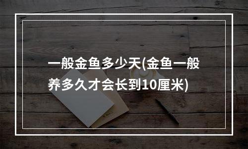 一般金鱼多少天(金鱼一般养多久才会长到10厘米)