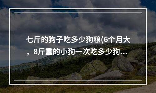 七斤的狗子吃多少狗粮(6个月大，8斤重的小狗一次吃多少狗粮合适，一天喂两次就可以了吧？？)