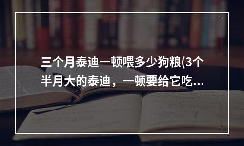 三个月泰迪一顿喂多少狗粮(3个半月大的泰迪，一顿要给它吃多少狗粮)