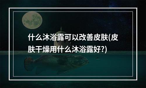 什么沐浴露可以改善皮肤(皮肤干燥用什么沐浴露好?)