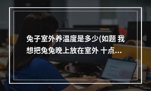 兔子室外养温度是多少(如题 我想把兔兔晚上放在室外 十点左右放到屋子里让他睡觉 不知道冬天室外这个温度会不会冻死呢)