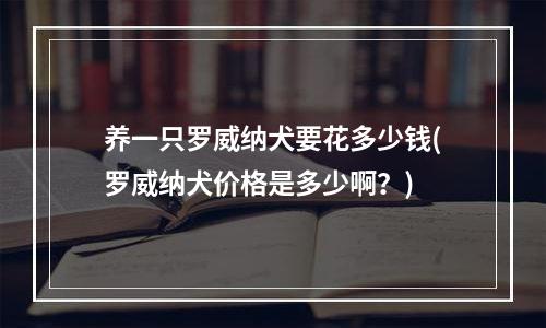 养一只罗威纳犬要花多少钱(罗威纳犬价格是多少啊？)