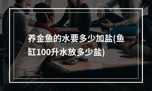 养金鱼的水要多少加盐(鱼缸100升水放多少盐)