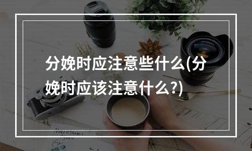 分娩时应注意些什么(分娩时应该注意什么?)