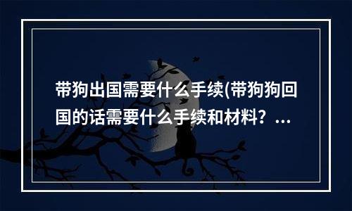 带狗出国需要什么手续(带狗狗回国的话需要什么手续和材料？)