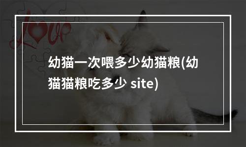 幼猫一次喂多少幼猫粮(幼猫猫粮吃多少 site)