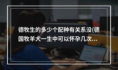 德牧生的多少个配种有关系没(德国牧羊犬一生中可以怀孕几次？ 几岁的事交配好？？)