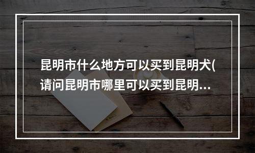 昆明市什么地方可以买到昆明犬(请问昆明市哪里可以买到昆明犬或者德国牧羊犬幼犬？价格不要太高，600左右，园博花鸟市场的太贵了！)