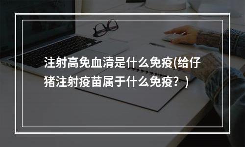 注射高免血清是什么免疫(给仔猪注射疫苗属于什么免疫？)