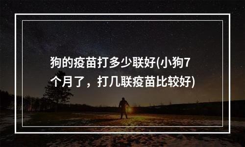 狗的疫苗打多少联好(小狗7个月了，打几联疫苗比较好)