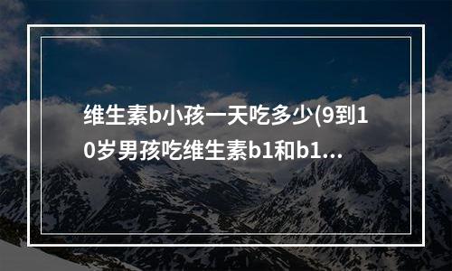 维生素b小孩一天吃多少(9到10岁男孩吃维生素b1和b12的量是多少)