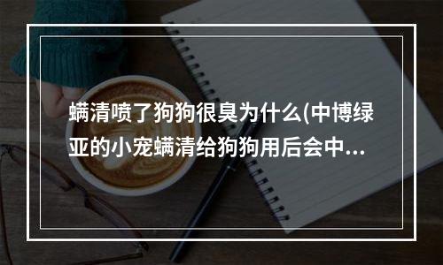 螨清喷了狗狗很臭为什么(中博绿亚的小宠螨清给狗狗用后会中毒吗？有什么副作用？)