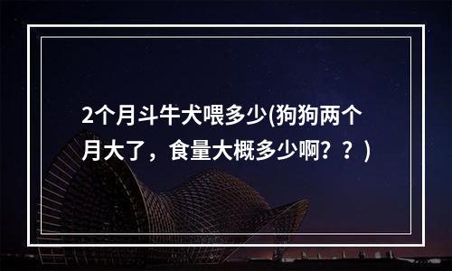 2个月斗牛犬喂多少(狗狗两个月大了，食量大概多少啊？？)